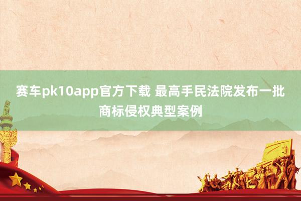 赛车pk10app官方下载 最高手民法院发布一批商标侵权典型案例