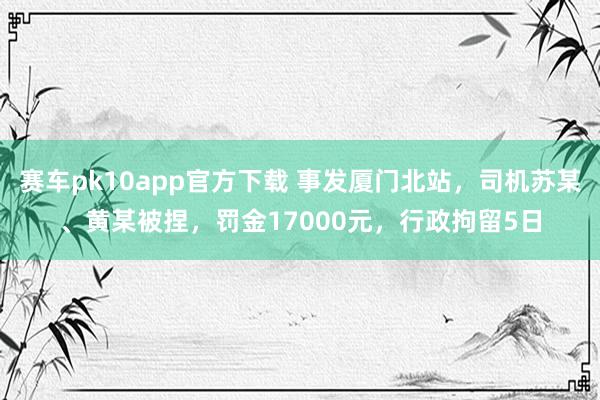 赛车pk10app官方下载 事发厦门北站，司机苏某、黄某被捏，罚金17000元，行政拘留5日