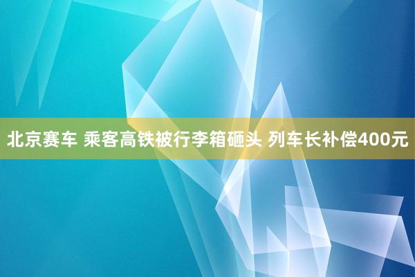 北京赛车 乘客高铁被行李箱砸头 列车长补偿400元