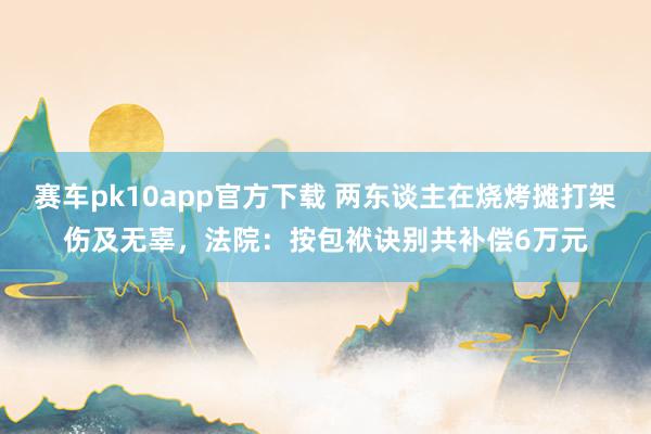 赛车pk10app官方下载 两东谈主在烧烤摊打架伤及无辜，法院：按包袱诀别共补偿6万元