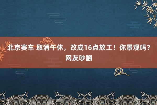 北京赛车 取消午休，改成16点放工！你景观吗？网友吵翻