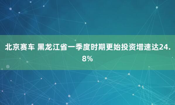 北京赛车 黑龙江省一季度时期更始投资增速达24.8%