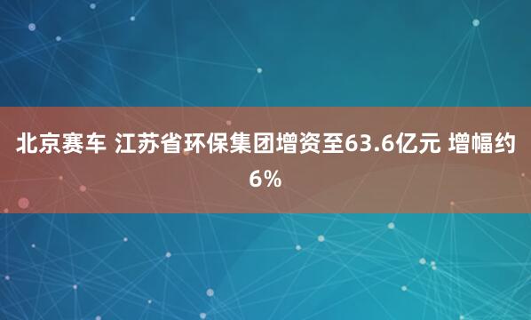 北京赛车 江苏省环保集团增资至63.6亿元 增幅约6%