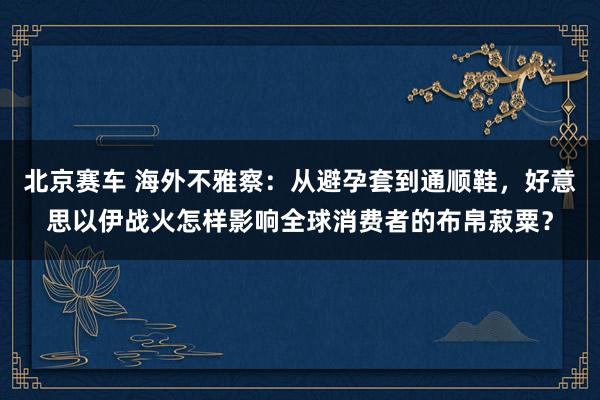 北京赛车 海外不雅察：从避孕套到通顺鞋，好意思以伊战火怎样影响全球消费者的布帛菽粟？