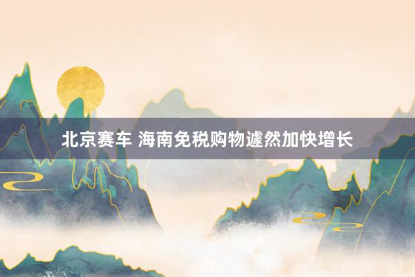 北京赛车 海南免税购物遽然加快增长