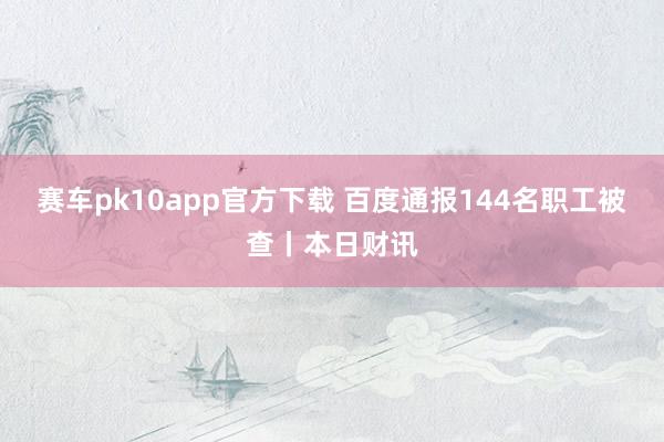 赛车pk10app官方下载 百度通报144名职工被查丨本日财讯