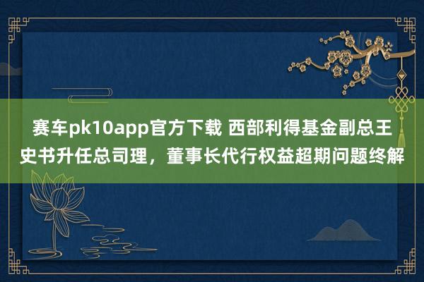 赛车pk10app官方下载 西部利得基金副总王史书升任总司理，董事长代行权益超期问题终解