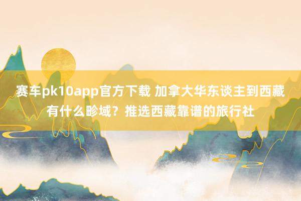 赛车pk10app官方下载 加拿大华东谈主到西藏有什么畛域？推选西藏靠谱的旅行社