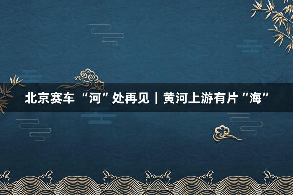 北京赛车 “河”处再见｜黄河上游有片“海”