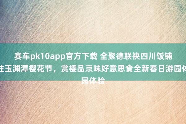 赛车pk10app官方下载 全聚德联袂四川饭铺入驻玉渊潭樱花节，赏樱品京味好意思食全新春日游园体验