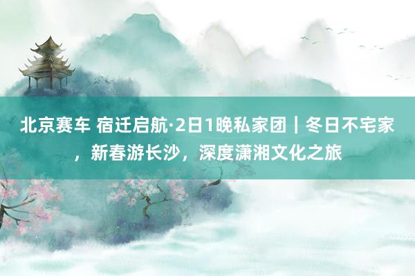 北京赛车 宿迁启航·2日1晚私家团｜冬日不宅家，新春游长沙，深度潇湘文化之旅
