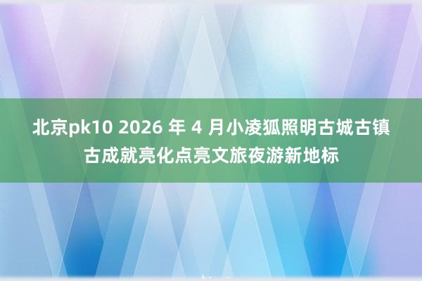 北京pk10 2026 年 4 月小凌狐照明古城古镇古成就亮化点亮文旅夜游新地标