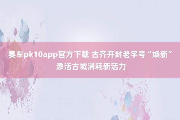 赛车pk10app官方下载 古齐开封老字号“焕新” 激活古城消耗新活力