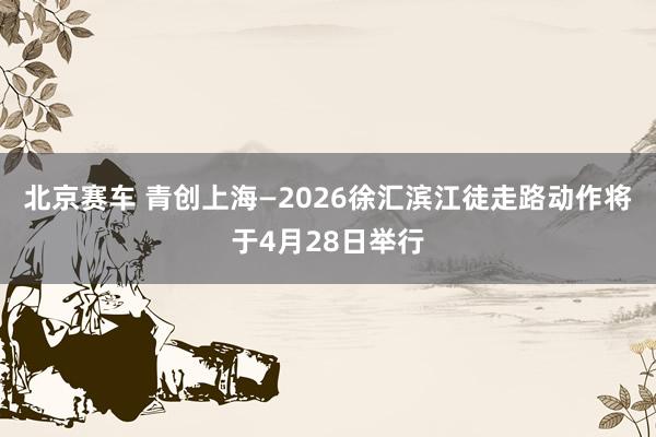 北京赛车 青创上海—2026徐汇滨江徒走路动作将于4月28日举行