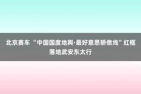 北京赛车 “中国国度地舆·最好意思骄傲线”红框落地武安东太行