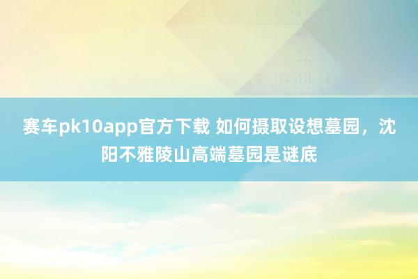 赛车pk10app官方下载 如何摄取设想墓园，沈阳不雅陵山高端墓园是谜底
