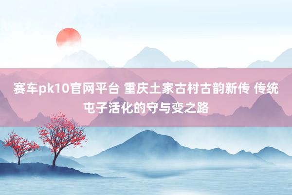 赛车pk10官网平台 重庆土家古村古韵新传 传统屯子活化的守与变之路