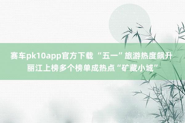 赛车pk10app官方下载 “五一”旅游热度飙升 丽江上榜多个榜单成热点“矿藏小城”