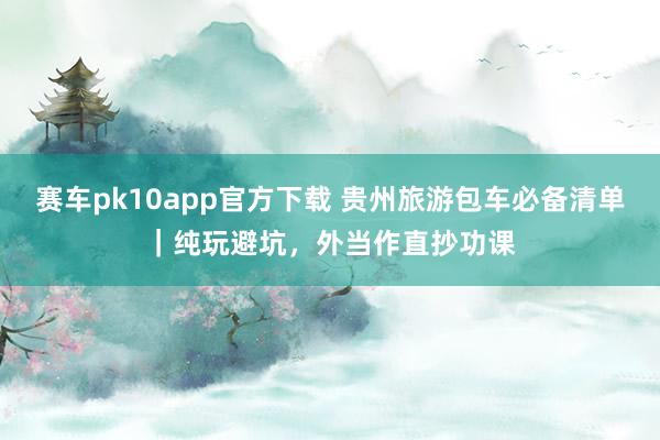 赛车pk10app官方下载 贵州旅游包车必备清单｜纯玩避坑，外当作直抄功课
