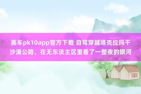 赛车pk10app官方下载 自驾穿越塔克拉玛干沙漠公路，在无东谈主区里看了一整夜的银河