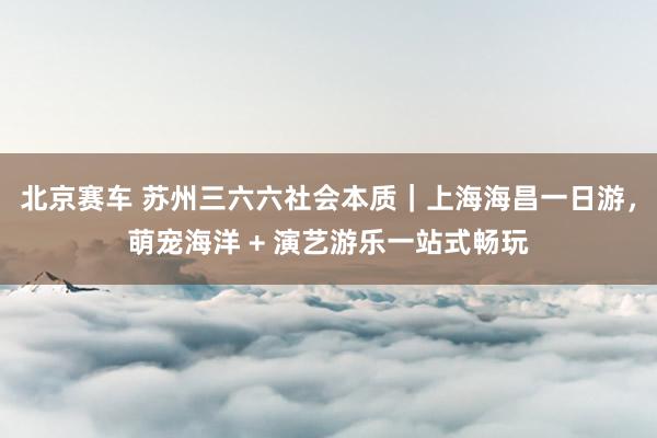 北京赛车 苏州三六六社会本质｜上海海昌一日游，萌宠海洋 + 演艺游乐一站式畅玩
