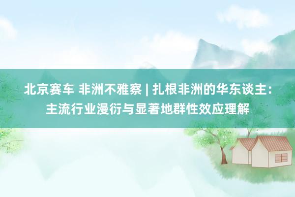北京赛车 非洲不雅察 | 扎根非洲的华东谈主：主流行业漫衍与显著地群性效应理解