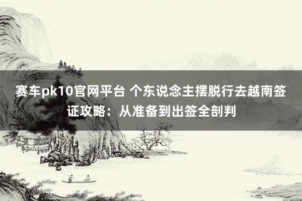 赛车pk10官网平台 个东说念主摆脱行去越南签证攻略：从准备到出签全剖判