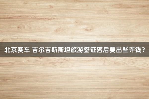 北京赛车 吉尔吉斯斯坦旅游签证落后要出些许钱？