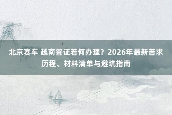 北京赛车 越南签证若何办理？2026年最新苦求历程、材料清单与避坑指南