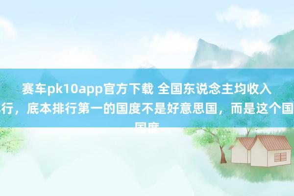 赛车pk10app官方下载 全国东说念主均收入排行，底本排行第一的国度不是好意思国，而是这个国度