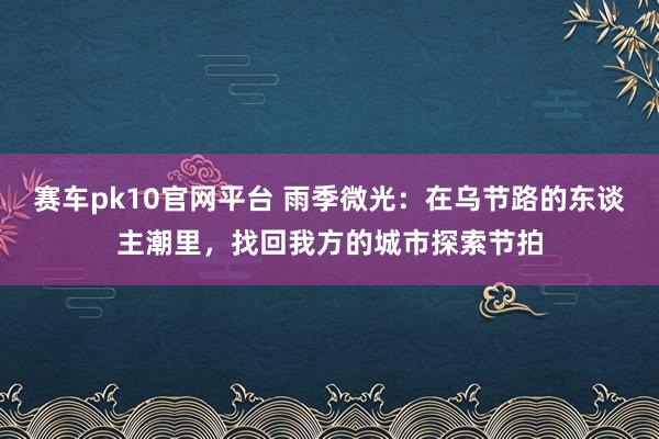 赛车pk10官网平台 雨季微光：在乌节路的东谈主潮里，找回我方的城市探索节拍