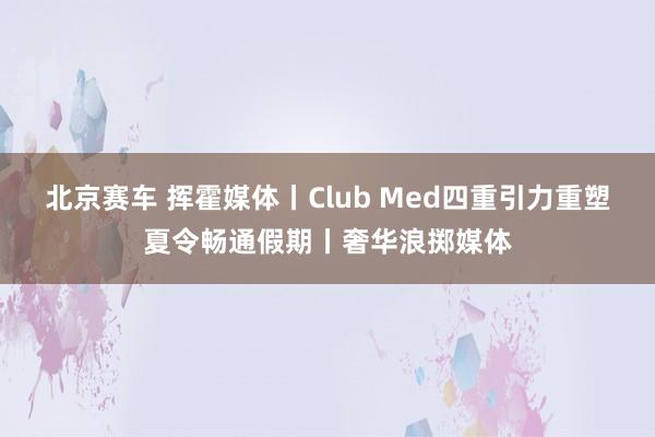北京赛车 挥霍媒体丨Club Med四重引力重塑夏令畅通假期丨奢华浪掷媒体