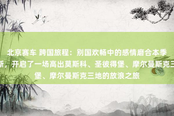 北京赛车 跨国旅程：别国欢畅中的感情磨合本季节目远赴俄罗斯，开启了一场高出莫斯科、圣彼得堡、摩尔曼斯克三地的放浪之旅