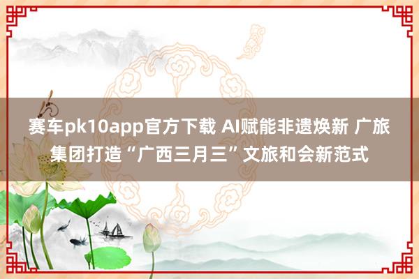 赛车pk10app官方下载 AI赋能非遗焕新 广旅集团打造“广西三月三”文旅和会新范式