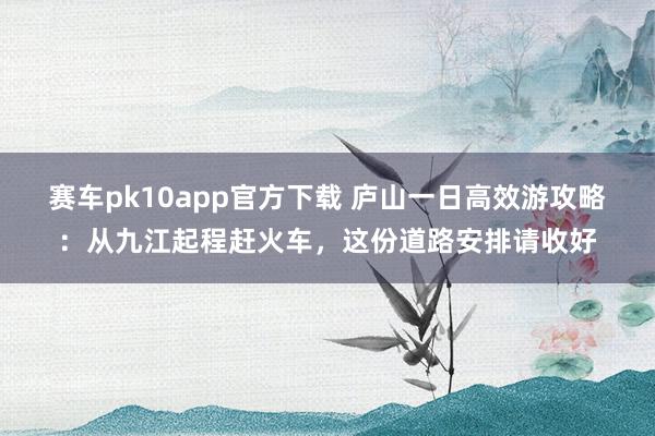 赛车pk10app官方下载 庐山一日高效游攻略：从九江起程赶火车，这份道路安排请收好