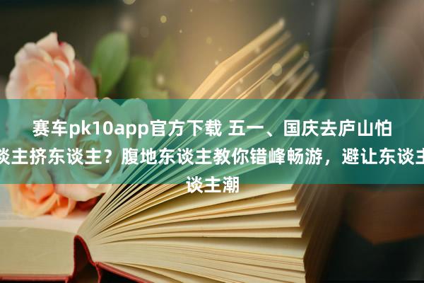 赛车pk10app官方下载 五一、国庆去庐山怕东谈主挤东谈主？腹地东谈主教你错峰畅游，避让东谈主潮