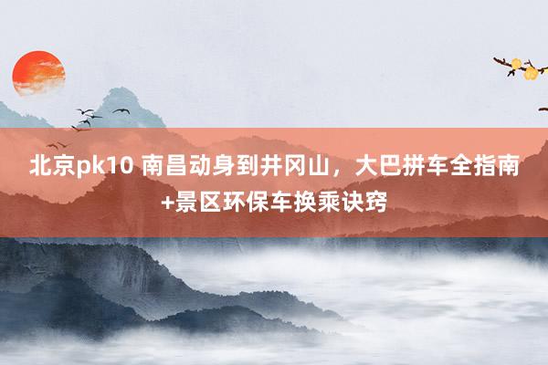 北京pk10 南昌动身到井冈山，大巴拼车全指南+景区环保车换乘诀窍