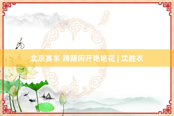 北京赛车 踌躇闲开艳艳花 | 沈胜衣