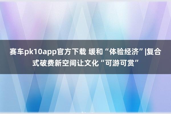 赛车pk10app官方下载 缓和“体验经济”|复合式破费新空间让文化“可游可赏”