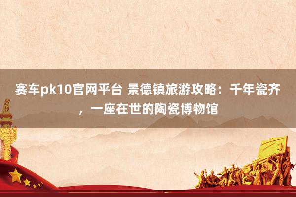 赛车pk10官网平台 景德镇旅游攻略：千年瓷齐，一座在世的陶瓷博物馆