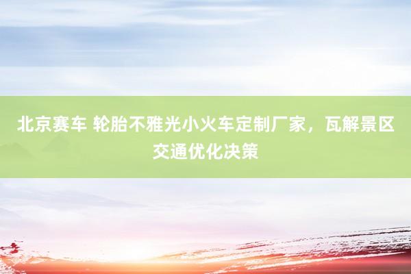 北京赛车 轮胎不雅光小火车定制厂家，瓦解景区交通优化决策