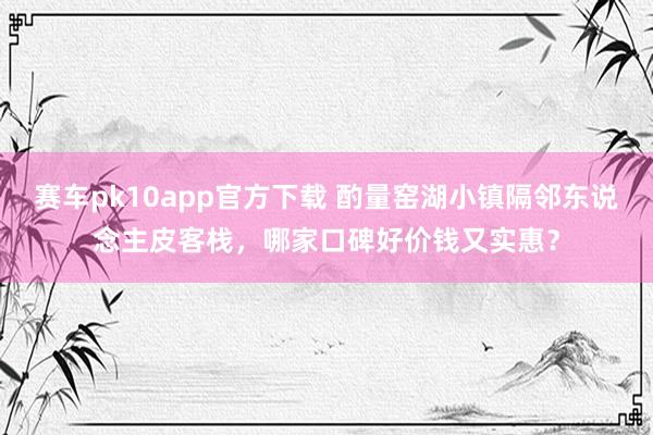 赛车pk10app官方下载 酌量窑湖小镇隔邻东说念主皮客栈，哪家口碑好价钱又实惠？