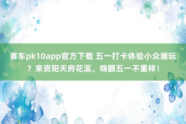 赛车pk10app官方下载 五一打卡体验小众潮玩？来资阳天府花溪，嗨翻五一不重样！