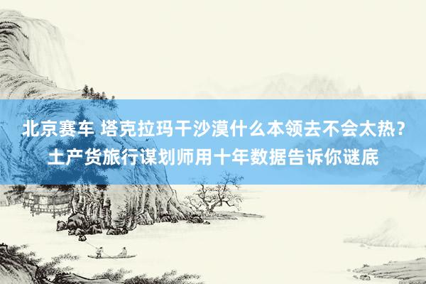 北京赛车 塔克拉玛干沙漠什么本领去不会太热？土产货旅行谋划师用十年数据告诉你谜底