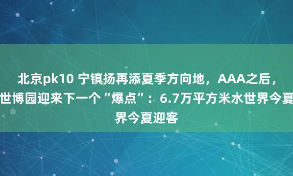 北京pk10 宁镇扬再添夏季方向地，AAA之后，扬州世博园迎来下一个“爆点”：6.7万平方米水世界今夏迎客