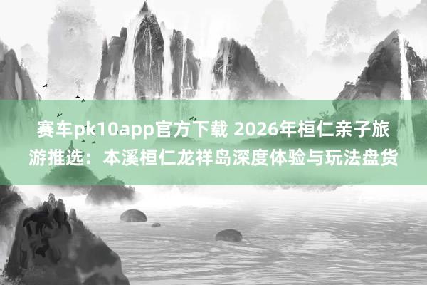 赛车pk10app官方下载 2026年桓仁亲子旅游推选：本溪桓仁龙祥岛深度体验与玩法盘货