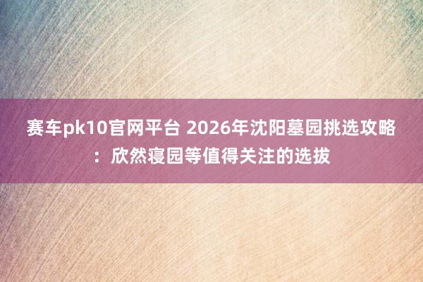 赛车pk10官网平台 2026年沈阳墓园挑选攻略：欣然寝园等值得关注的选拔