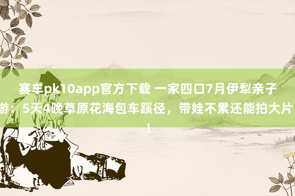 赛车pk10app官方下载 一家四口7月伊犁亲子游：5天4晚草原花海包车蹊径，带娃不累还能拍大片！