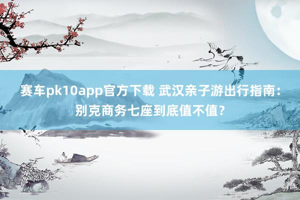 赛车pk10app官方下载 武汉亲子游出行指南：别克商务七座到底值不值？