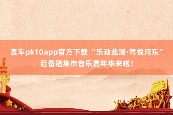 赛车pk10app官方下载 “乐动盐湖·驾悦河东”后备箱集市音乐嘉年华来啦！